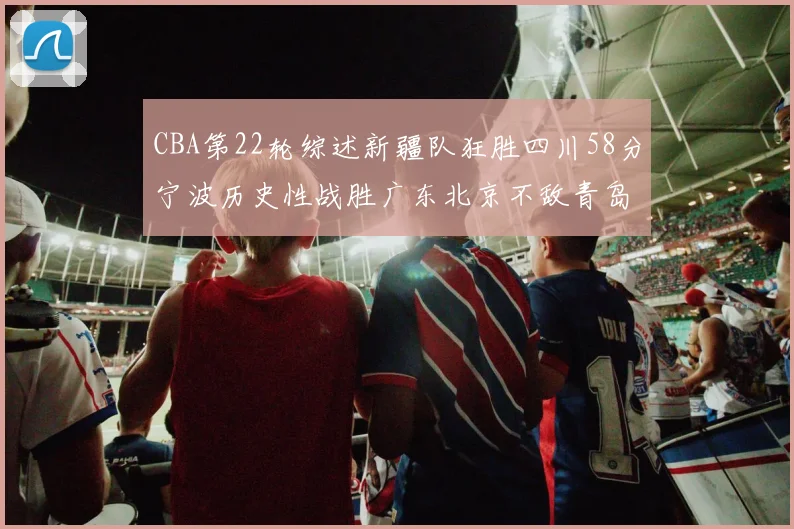 CBA第22轮综述新疆队狂胜四川58分宁波历史性战胜广东北京不敌青岛