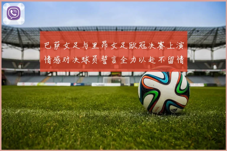 巴萨女足与里昂女足欧冠决赛上演情感对决球员誓言全力以赴不留情面
