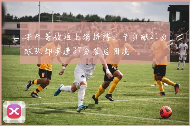 字母哥被迫上场拼搏三节贡献21分球队却惨遭37分落后困境