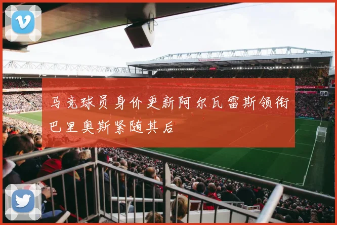 马竞球员身价更新阿尔瓦雷斯领衔巴里奥斯紧随其后