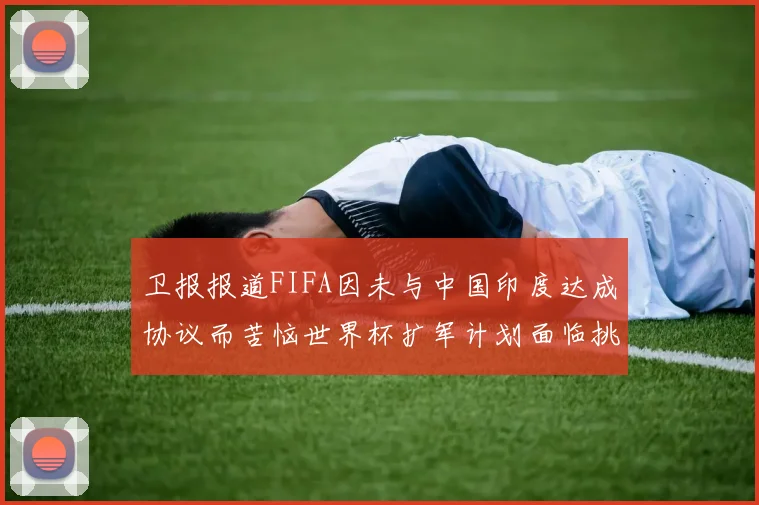卫报报道FIFA因未与中国印度达成协议而苦恼世界杯扩军计划面临挑战