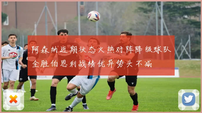 阿森纳近期状态火热对阵降级球队全胜伯恩利战绩优异势头不减