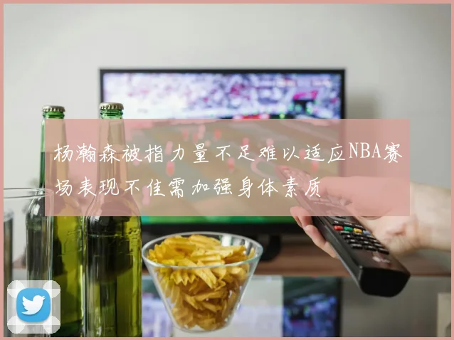 杨瀚森被指力量不足难以适应NBA赛场表现不佳需加强身体素质
