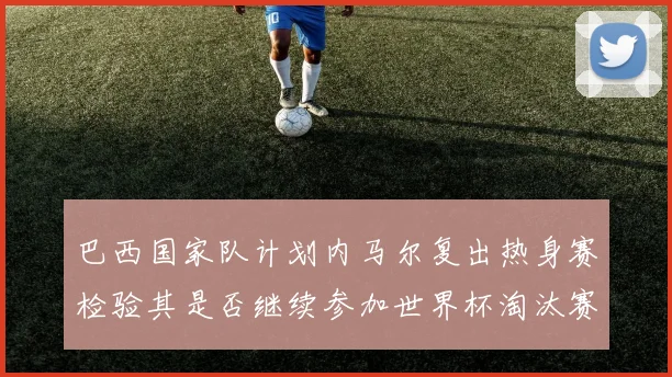 巴西国家队计划内马尔复出热身赛检验其是否继续参加世界杯淘汰赛