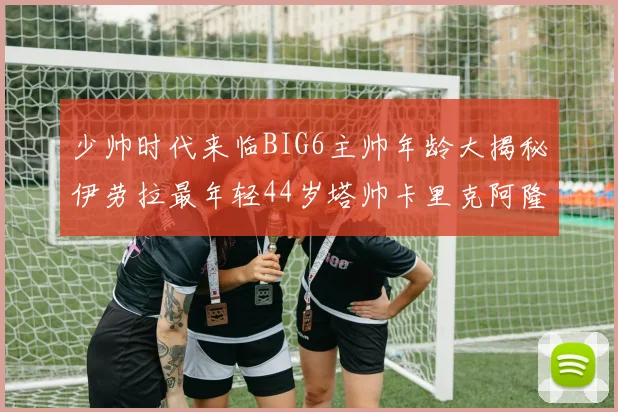 少帅时代来临BIG6主帅年龄大揭秘伊劳拉最年轻44岁塔帅卡里克阿隆索齐聚