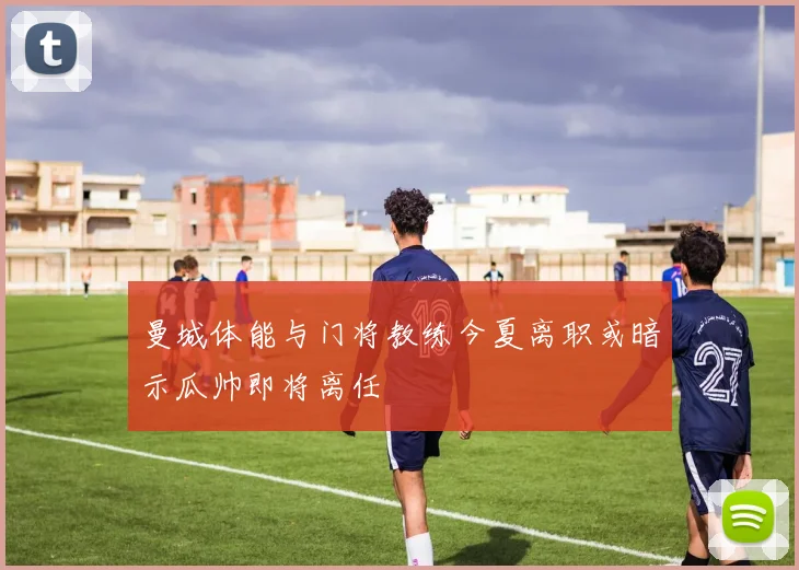 曼城体能与门将教练今夏离职或暗示瓜帅即将离任