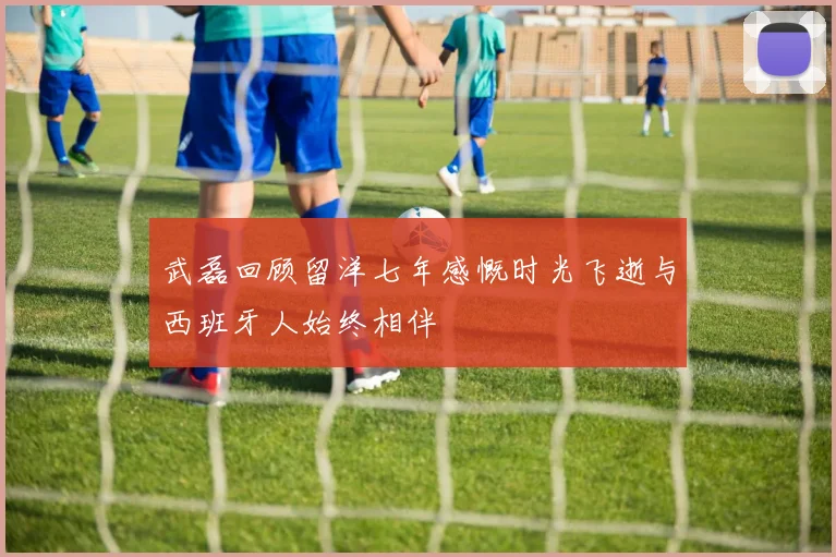 武磊回顾留洋七年感慨时光飞逝与西班牙人始终相伴
