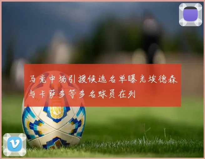 马竞中场引援候选名单曝光埃德森与卡萨多等多名球员在列
