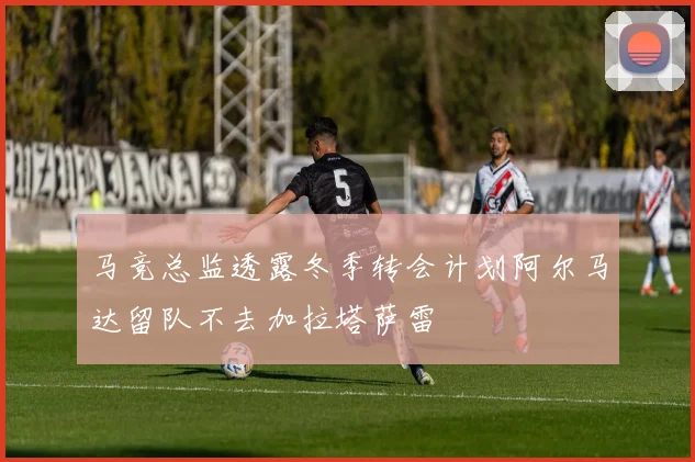 马竞总监透露冬季转会计划阿尔马达留队不去加拉塔萨雷