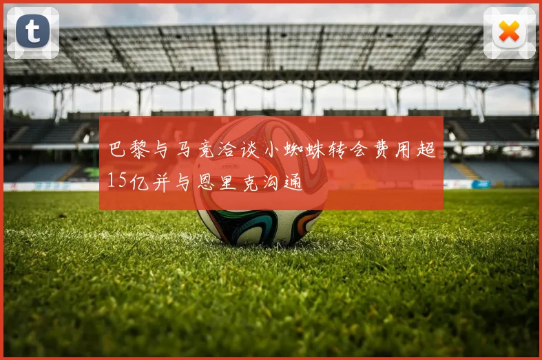 巴黎与马竞洽谈小蜘蛛转会费用超15亿并与恩里克沟通
