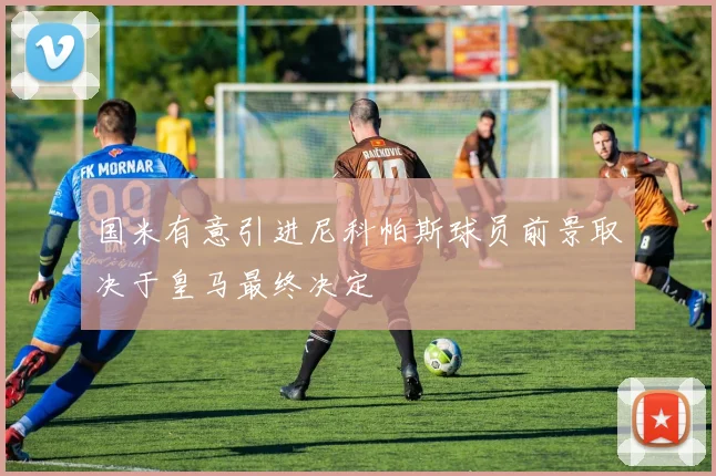 国米有意引进尼科帕斯球员前景取决于皇马最终决定