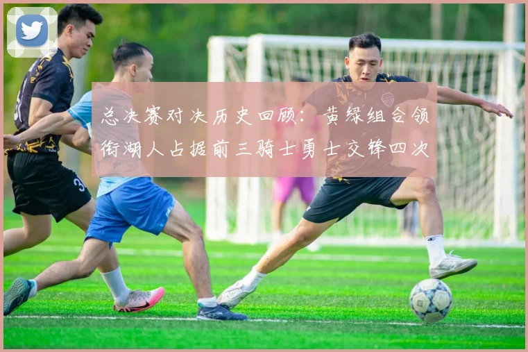 总决赛对决历史回顾：黄绿组合领衔湖人占据前三骑士勇士交锋四次