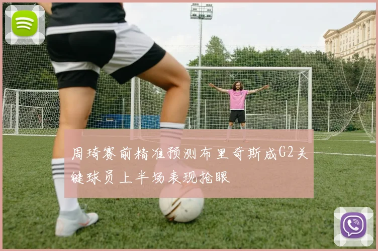 周琦赛前精准预测布里奇斯成G2关键球员上半场表现抢眼