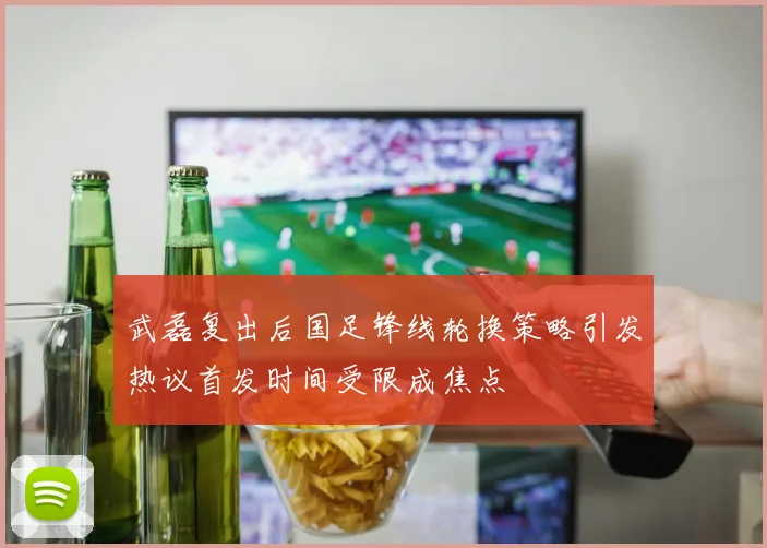 武磊复出后国足锋线轮换策略引发热议首发时间受限成焦点